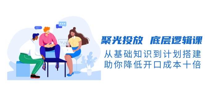 聚光投放底层逻辑课，从基础知识到计划搭建，助你降低开口成本十倍-大熊网创