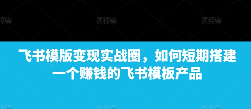 飞书模版变现实战圈，如何短期搭建一个赚钱的飞书模板产品-大熊网创