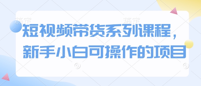 短视频带货系列课程，新手小白可操作的项目-网创星球