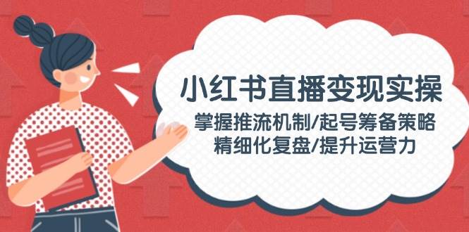 小红书直播变现实操：掌握推流机制/起号筹备策略/精细化复盘/提升运营力-大熊网创