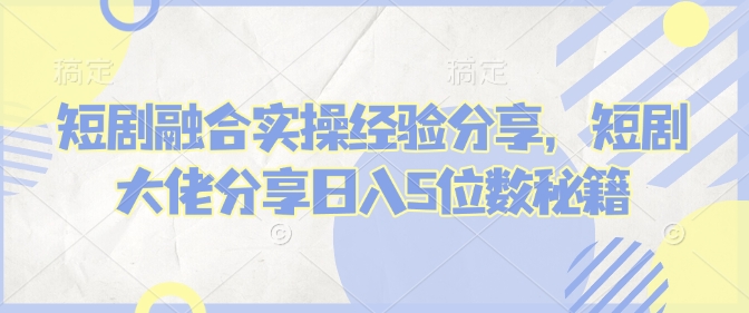 短剧融合实操经验分享，短剧大佬分享日入5位数秘籍-大熊网创