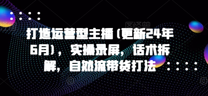 打造运营型主播(更新25年3月)，实操录屏，话术拆解，自然流带货打法-网创星球