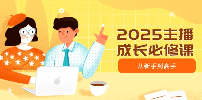 2025主播成长必修课，主播从新手到高手，涵盖趋势、定位、能力构建等-网创星球