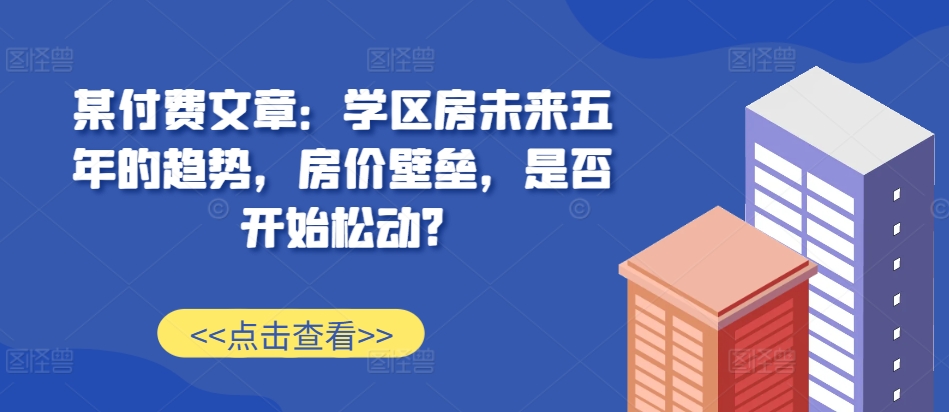 某付费文章：学区房未来五年的趋势，房价壁垒，是否开始松动?-大熊网创