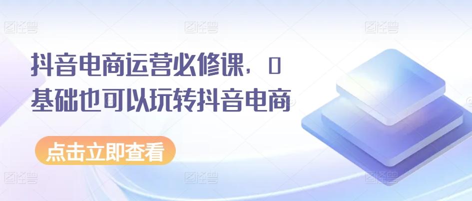 抖音电商运营必修课，0基础也可以玩转抖音电商-网创星球