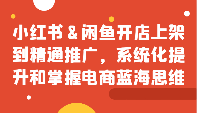 小红书&闲鱼开店上架到精通推广，系统化提升和掌握电商蓝海思维-大熊网创