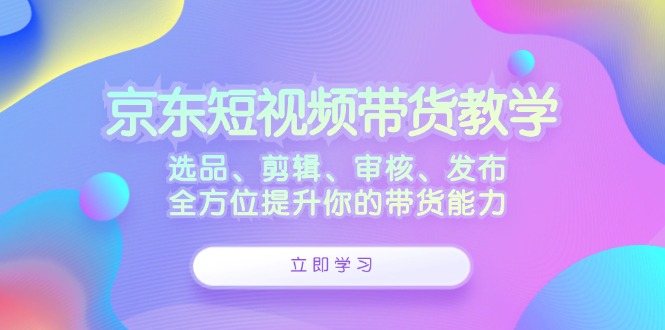 京东短视频带货教学：选品、剪辑、审核、发布，全方位提升你的带货能力-网创星球