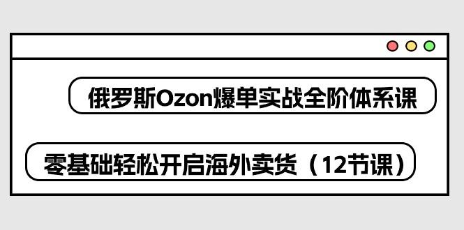 俄罗斯 Ozon-爆单实战全阶体系课，零基础轻松开启海外卖货(12节课-大熊网创