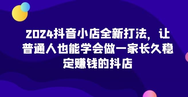 2024抖音小店全新打法，让普通人也能学会做一家长久稳定赚钱的抖店-大熊网创