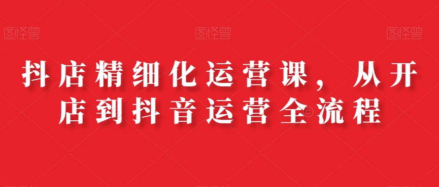 抖店精细化运营课，从开店到抖音运营全流程-大熊网创