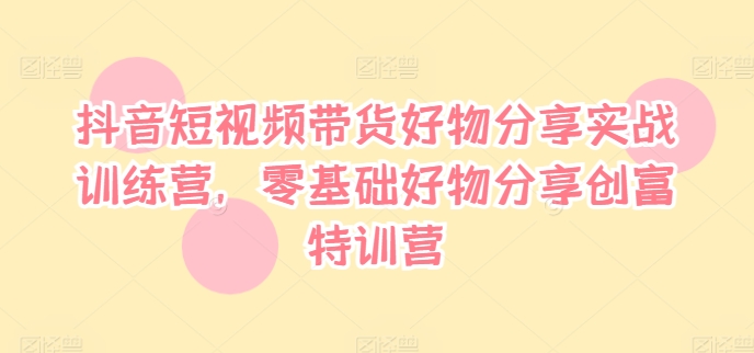 抖音短视频带货好物分享实战训练营，零基础好物分享创富特训营-网创星球