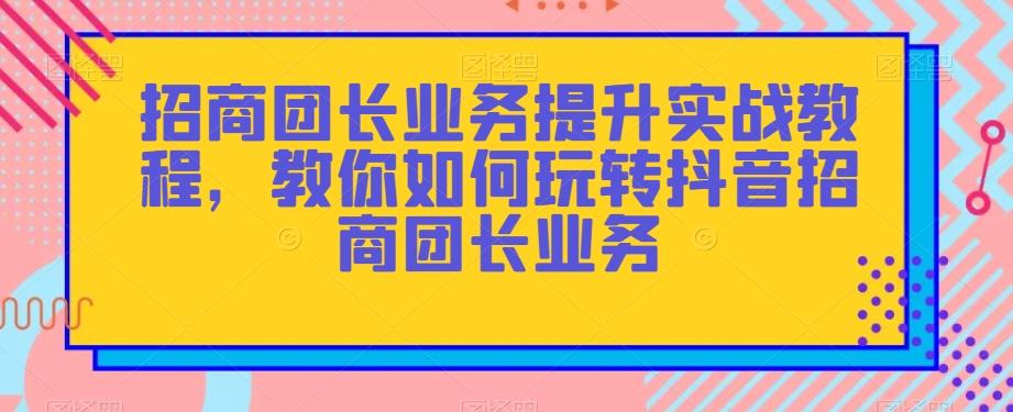 招商团长业务提升实战教程，教你如何玩转抖音招商团长业务-大熊网创