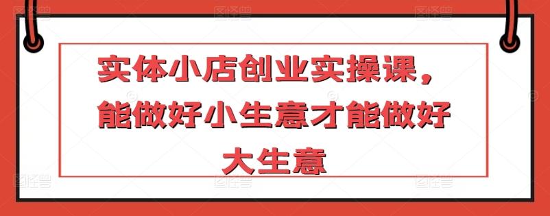 实体小店创业实操课，能做好小生意才能做好大生意-大熊网创