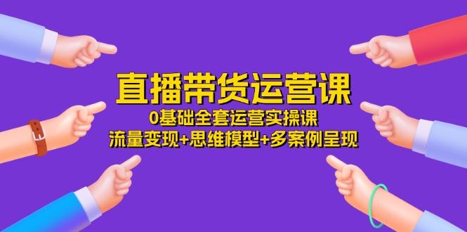 直播带货运营课，0基础全套运营实操课 流量变现+思维模型+多案例呈现-34节-大熊网创