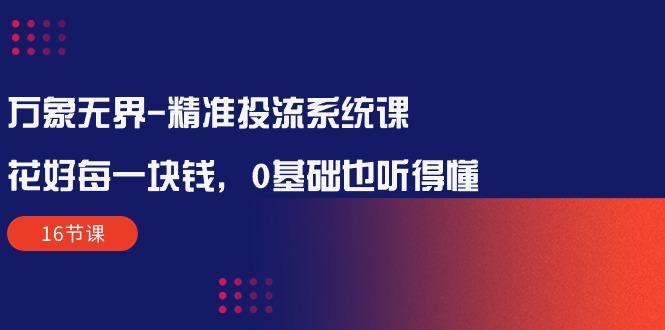 万象无界-精准投流系统课：花好 每一块钱，0基础也听得懂(16节课-大熊网创