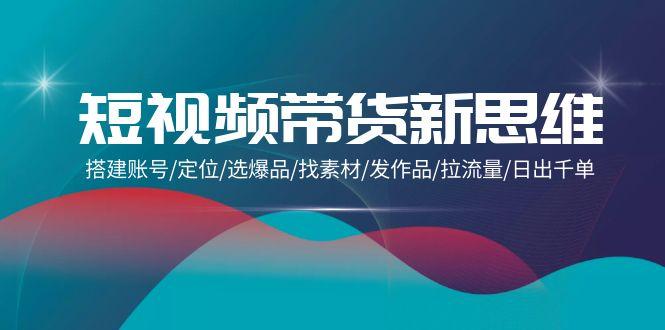 (9837期)短视频带货新思维：搭建账号/定位/选爆品/找素材/发作品/拉流量/日出千单-大熊网创
