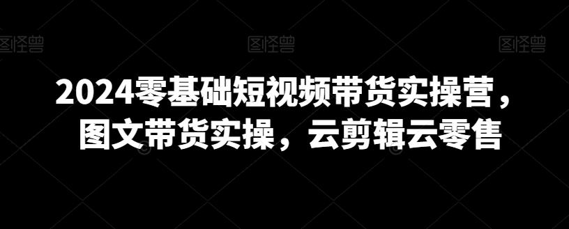 2024零基础短视频带货实操营，图文带货实操，云剪辑云零售-大熊网创