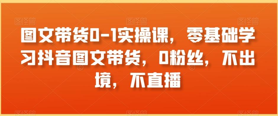 图文带货0-1实操课，零基础学习抖音图文带货，0粉丝，不出境，不直播-大熊网创