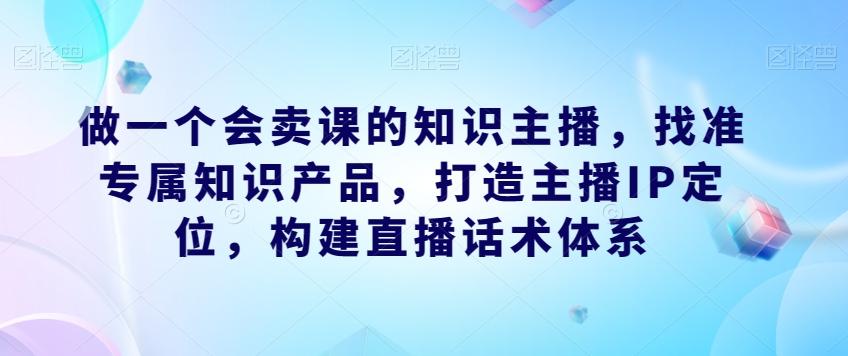 做一个会卖课的知识主播，找准专属知识产品，打造主播IP定位，构建直播话术体系-网创星球