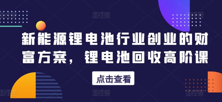 新能源锂电池行业创业的财富方案，锂电池回收高阶课-网创星球