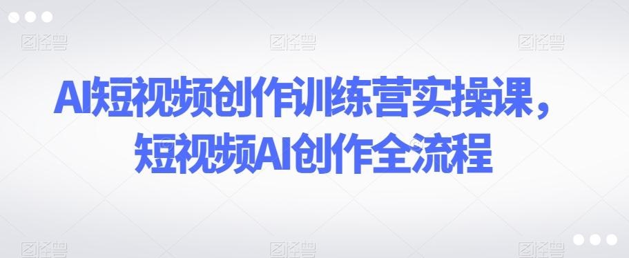 AI短视频创作训练营实操课，短视频AI创作全流程-大熊网创