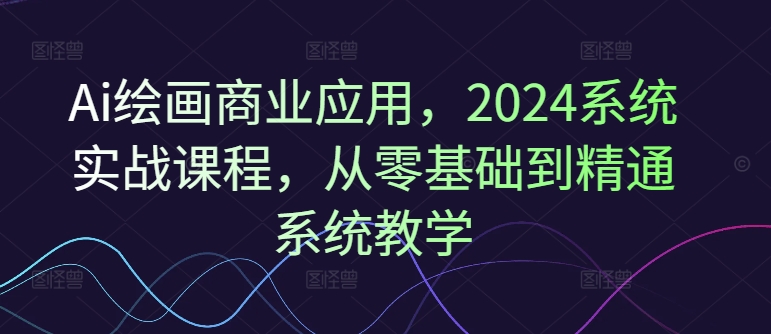 Ai绘画商业应用，2024系统实战课程，从零基础到精通系统教学-网创星球