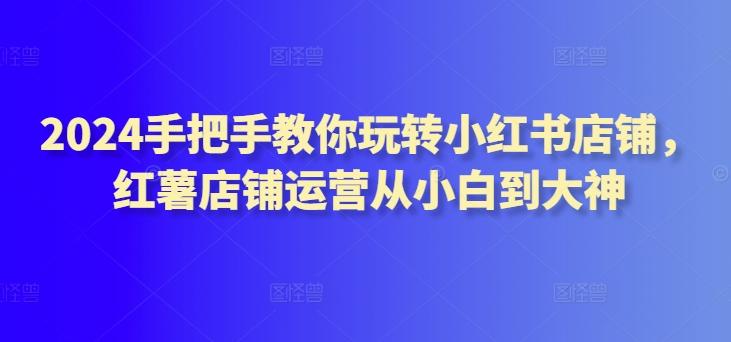 2024手把手教你玩转小红书店铺，红薯店铺运营从小白到大神-大熊网创