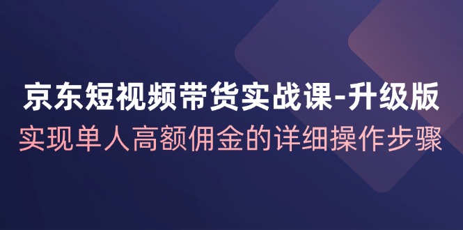 京东短视频带货实战课升级版，实现单人高额佣金的详细操作步骤-网创星球