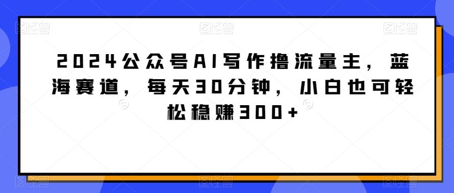 2024公众号AI写作撸流量主，蓝海赛道，每天30分钟，小白也可轻松稳赚300+【揭秘】-大熊网创