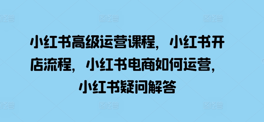 小红书高级运营课程，小红书开店流程，小红书电商如何运营，小红书疑问解答-网创星球