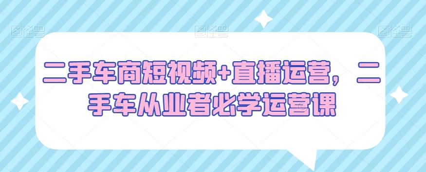 二手车商短视频+直播运营，二手车从业者必学运营课-大熊网创