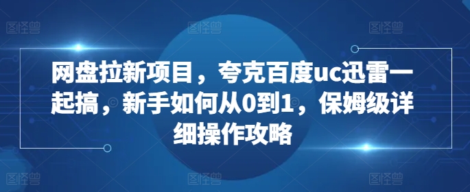 网盘拉新项目，夸克百度uc迅雷一起搞，新手如何从0到1，保姆级详细操作攻略-网创星球