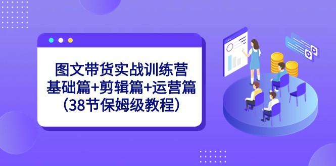 图文带货实战训练营：基础篇+剪辑篇+运营篇（38节保姆级教程）-大熊网创