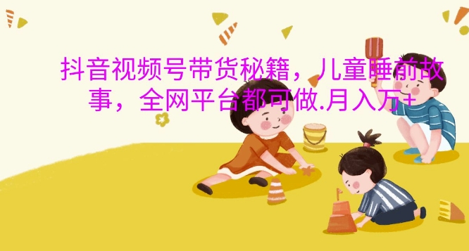 抖音视频号带货秘籍，儿童睡前故事，全网平台都可做，月入过W【揭秘】-大熊网创