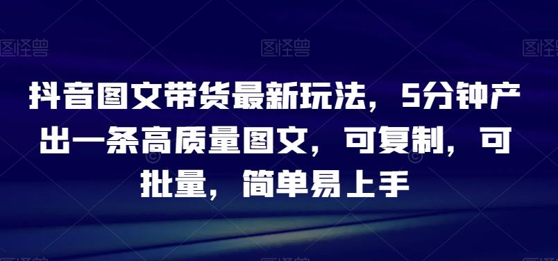 抖音图文带货最新玩法，5分钟产出一条高质量图文，可复制，可批量，简单易上手【揭秘】-大熊网创