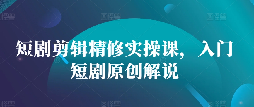 短剧剪辑精修实操课，入门短剧原创解说-网创星球