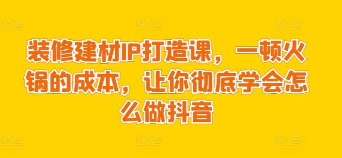 装修建材IP打造课，一顿火锅的成本，让你彻底学会怎么做抖音-大熊网创