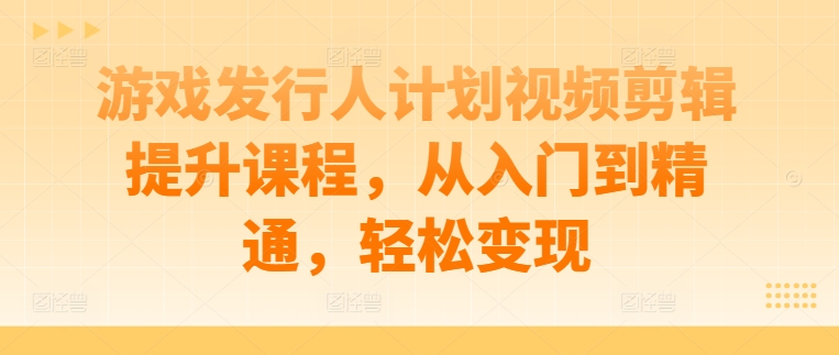 游戏发行人计划视频剪辑提升课程，从入门到精通，轻松变现-大熊网创