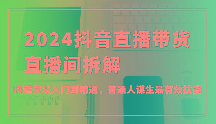 2024抖音直播带货直播间拆解，抖运营从入门到精通，普通人谋生最有效技能-大熊网创