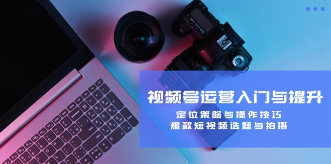 视频号运营入门与提升：定位策略与操作技巧，爆款短视频选题与拍摄-网创星球