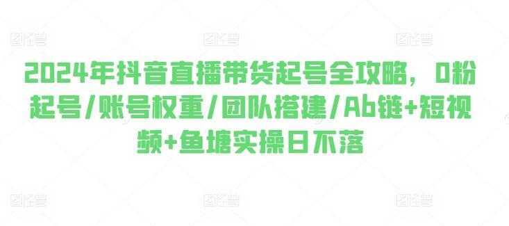 2024年抖音直播带货起号全攻略，0粉起号/账号权重/团队搭建/Ab链+短视频+鱼塘实操日不落-大熊网创