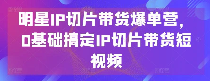 明星IP切片带货爆单营，0基础搞定IP切片带货短视频-大熊网创