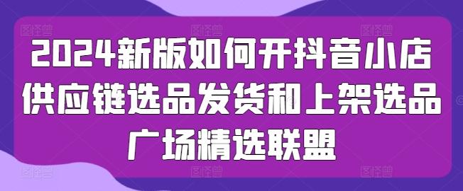 2024新版如何开抖音小店供应链选品发货和上架选品广场精选联盟-大熊网创