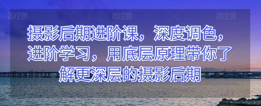 摄影后期进阶课，深度调色，进阶学习，用底层原理带你了解更深层的摄影后期-大熊网创