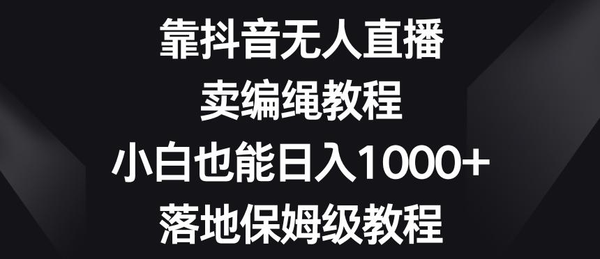 靠抖音无人直播，卖编绳教程，小白也能日入1000+，落地保姆级教程【揭秘】-网创星球