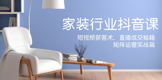 家装抖音课：短视频获客术，直播成交秘籍，矩阵运营实战篇-网创星球