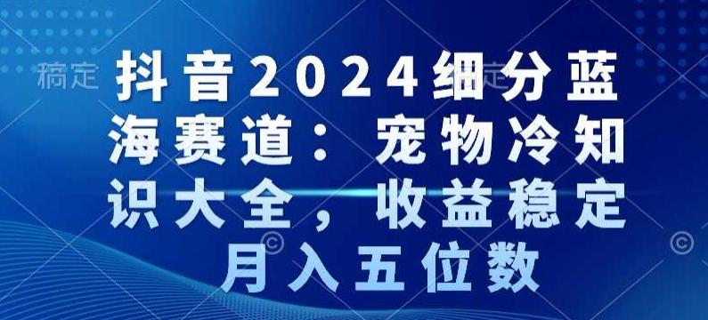 抖音2024细分蓝海赛道：宠物冷知识大全，收益稳定，月入五位数【揭秘】-网创星球