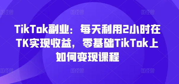 TikTok副业：每天利用2小时在TK实现收益，零基础TikTok上如何变现课程-大熊网创
