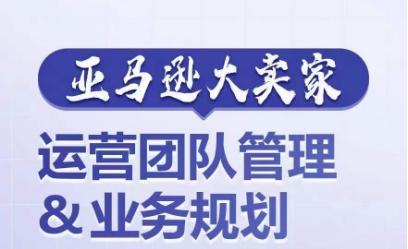 亚马逊大卖家-运营团队管理&业务规划，为你揭秘如何打造超强实力的运营团队-大熊网创