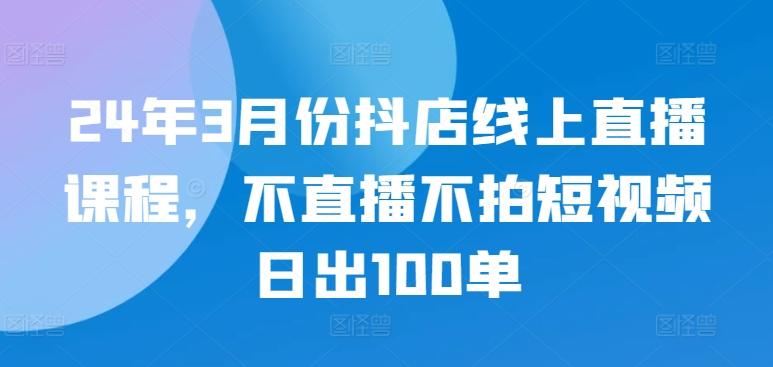 24年3月份抖店线上直播课程，不直播不拍短视频日出100单-大熊网创